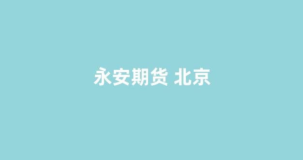 永安期货 北京(永安期货北京营业部)_https://www.xzdzcjx.com_深交所_第1张